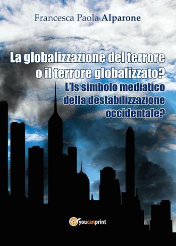 La globalizzazione del terrore o il terrore globalizzato? L'IS simbolo mediatico della destabilizzazione occidentale? - Francesca Paola Alparone - Libro Youcanprint 2016, Youcanprint Self-Publishing | Libraccio.it