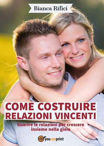 Come costruire relazioni vincenti. Guarire le relazioni per crescere insieme nella gioia - Bianca Rifici - Libro Youcanprint 2016, Youcanprint Self-Publishing | Libraccio.it