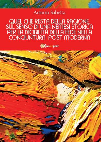 Quel che resta della ragione. Sul senso di una nemesi storica per la dicibilità della fede nella congiuntura postmoderna - Antonio Sabetta - Libro Youcanprint 2016, Youcanprint Self-Publishing | Libraccio.it
