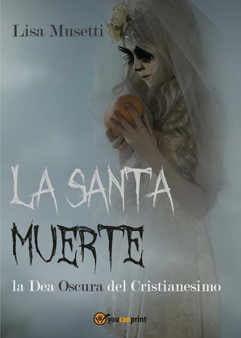 La Santa Muerte, la dea oscura del cristianesimo - Lisa Musetti - Libro Youcanprint 2016, Youcanprint Self-Publishing | Libraccio.it