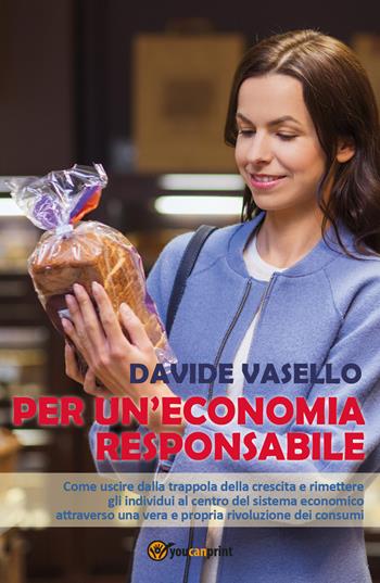 Per un'economia responsabile. Come uscire dalla trappola della crescita e rimettere gli individui al centro del sistema economico attraverso una vera e propria rivoluzione dei consumi - Davide Vasello - Libro Youcanprint 2017, Youcanprint Self-Publishing | Libraccio.it