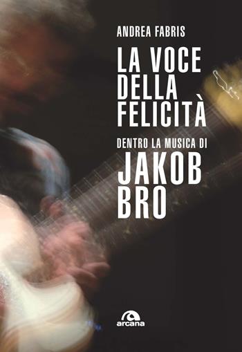 La voce della felicità. Dentro la musica di Jakob Bro - Andrea Fabris - Libro Arcana 2023, Musica | Libraccio.it