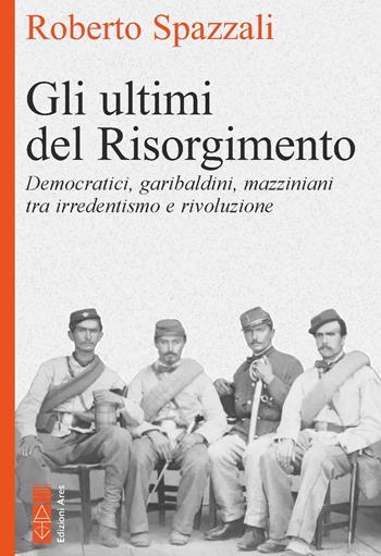 Gli ultimi del Risorgimento. Democratici, garibaldini, mazziniani tra irredentismo e rivoluzione - Roberto Spazzali - Libro Ares 2024, Faretra | Libraccio.it