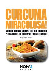 Curcuma miracolosa! Scopri tutti i suoi segreti e benefici per la salute, la bellezza e l'alimentazione