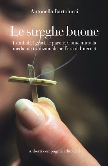 Le streghe buone. I simboli, i gesti, le parole. Come muta la medicina tradizionale nell'era di Internet - Antonella Bartolucci - Libro Compagnia Editoriale Aliberti 2016 | Libraccio.it