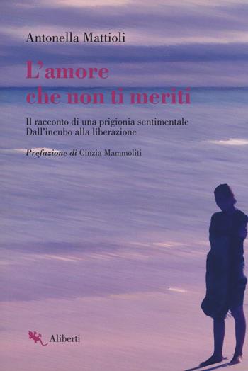 L'amore che non ti meriti. Il racconto di una prigionia sentimentale. Dall'incubo alla liberazione - Antonella Mattioli - Libro Compagnia Editoriale Aliberti 2018, Storie e personaggi | Libraccio.it