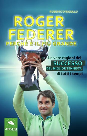 Roger Federer. Perché è il più grande. Le vere ragioni del successo del miglior tennista di tutti i tempi - Roberto D'Ingiullo - Libro Area 51 Publishing 2017 | Libraccio.it