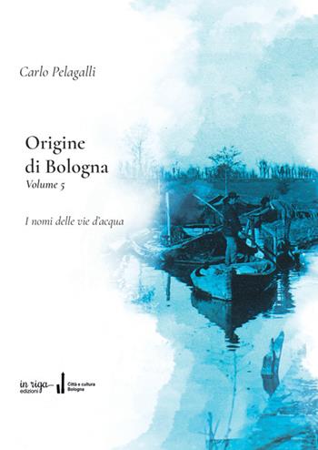 Origine di Bologna. Vol. 5: Storia delle vie dell'acqua e dei loro nomi - Carlo Pelagalli - Libro In Riga Edizioni 2024, Città e cultura | Libraccio.it