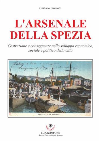 L'Arsenale della Spezia. Costruzione e conseguenze nello sviluppo economico, sociale e politico della città - Giulio Luvisotti - Libro Luna Editore 2016 | Libraccio.it
