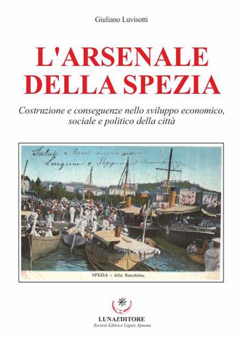 L' Arsenale della Spezia. Costruzione e conseguenze nello sviluppo economico, sociale e politico della città - Giulio Luvisotti - Libro Luna Editore 2016 | Libraccio.it