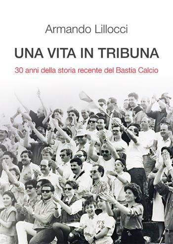 Una vita in tribuna. 30 anni della storia recente del Bastia Calcio - Armando Lillocci - Libro 101 Edizioni 2018 | Libraccio.it