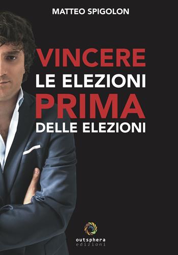 Vincere le elezioni prima delle elezioni. Come vincere le elezioni prima ancora di sapere la data del voto e aumentare il consenso in tempi di governo, lasciando ai tuoi avversari interni ed esterni solo le briciole - Matteo Spigolon - Libro Outsphera Edizioni 2019 | Libraccio.it