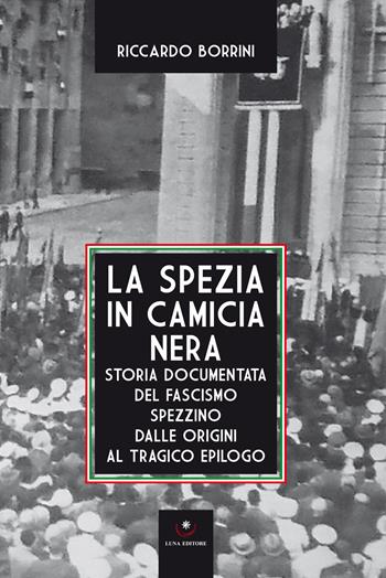La Spezia in camicia nera. Storia documentata del fascismo spezzino dalle origini al tragico epilogo - Riccardo Borrini - Libro Luna Editore 2019 | Libraccio.it