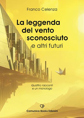 La leggenda del vento sconosciuto e altri futuri. Quattro racconti e un monologo - Franco Celenza - Libro Comunica Books Edizioni 2025 | Libraccio.it