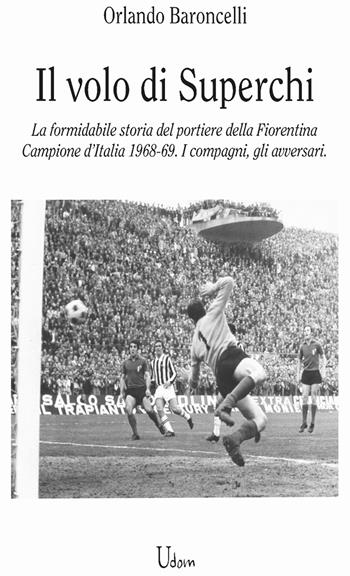 il volo di Superchi. La formidabile storia del portiere della Fiorentina Campione d’Italia 1968-69. I compagni, gli avversari - Orlando Baroncelli - Libro Edizioni Udom 2023 | Libraccio.it