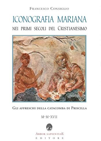 Iconografia mariana nei primi secoli del cristianesimo. Gli affreschi della catacomba di Priscilla - Francesco Consiglio - Libro Arbor Sapientiae Editore 2018, Ipazia | Libraccio.it