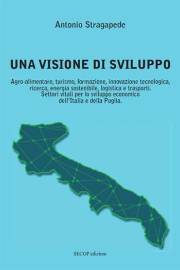 Una visione di sviluppo. Agro-alimentare, turismo, formazione, innovazione tecnologica, ricerca, energia sostenibile, logistica e trasporti. Settori vitali per lo sviluppo economico dell’Italia e della Puglia - Antonio Stragapede - Libro Secop 2020 | Libraccio.it