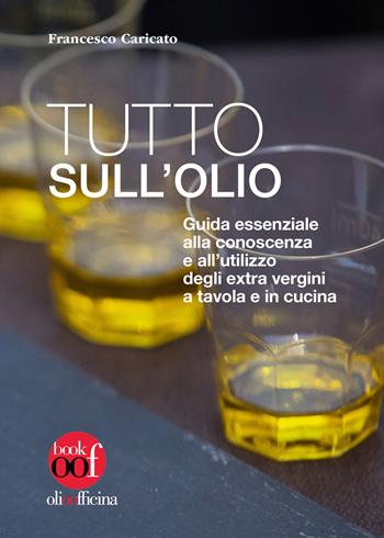 Tutto sull'olio. Guida essenziale alla conoscenza e all'utilizzo degli extra vergini a tavola e in cucina - Francesco Caricato - Libro Olio Officina 2019, OOF book | Libraccio.it