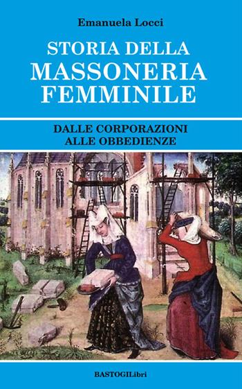Storia della massoneria femminile. Dalle corporazioni alle obbedienze - Emanuela Locci - Libro BastogiLibri 2017, Studi esoterici | Libraccio.it