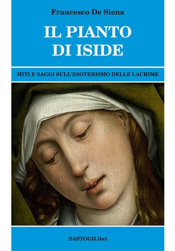 Il pianto di Iside. Miti e saggi sull'esoterismo delle lacrime - Francesco De Siena - Libro BastogiLibri 2017, Studi esoterici | Libraccio.it