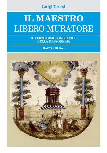 Il Maestro Libero Muratore. Il terzo grado iniziatico della massoneria - Luigi Troisi - Libro BastogiLibri 2018, Studi esoterici | Libraccio.it