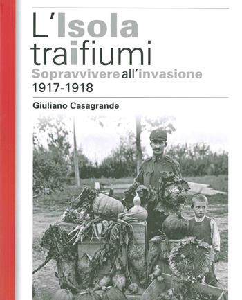 L' isola tra i due fiumi. Sopravvivere all'invasione 1917-1918 - Giuliano Casagrande - Libro ISTRESCO 2018, Studi ricerche e fonti. Nuova serie | Libraccio.it