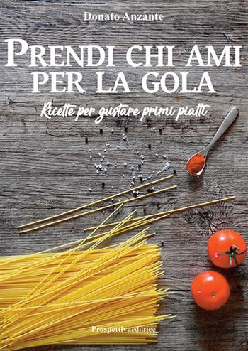 Prendi chi ami per la gola. Ricette per gustare primi piatti - Donato Anzante - Libro Prospettiva Editrice 2019 | Libraccio.it
