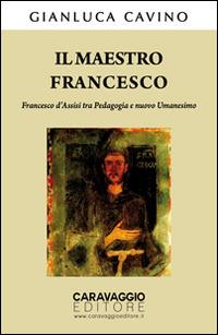 Il maestro Francesco. Francesco d'Assisi tra pedagogia e nuovo umanesimo - Gianluca Cavino - Libro Caravaggio Editore 2014, Saggistica | Libraccio.it