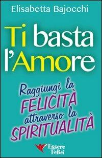 Ti basta l'amore. Raggiungi la felicità attraverso la spiritualità - Elisabetta Bajocchi - Libro Essere Felici 2014, Self Help | Libraccio.it