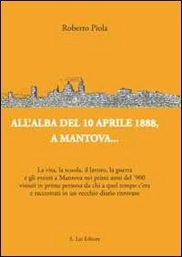 All'alba del 10 aprile 1888, a Mantova... La vita, la scuola, il lavoro, la guerra e gli eventi a Mantova nei primi anni del '900... - Roberto Piola - Libro E.Lui 2013 | Libraccio.it