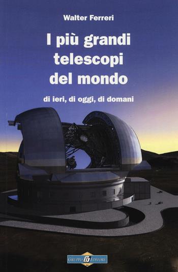 I più grandi telescopi del mondo di ieri, di oggi di domani - Walter Ferreri - Libro Gruppo B 2016, Astronomia | Libraccio.it