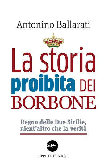 La storia proibita dei Borbone. Regno delle Due Sicilie, nient'altro che la verità - Antonino Ballarati - Libro Iuppiter 2018, Agorà | Libraccio.it
