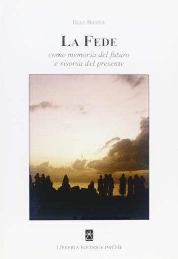 La fede. Come memoria del futuro e risorsa del presente - Egle Bastia - Libro Psiche 2011, Spiritualità cristiana | Libraccio.it