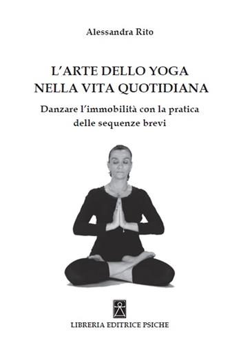 L'arte dello yoga nella vita quotidiana. Danzare l'immobilità con la pratica delle sequenze brevi - Alessandra Rito - Libro Psiche 2019 | Libraccio.it