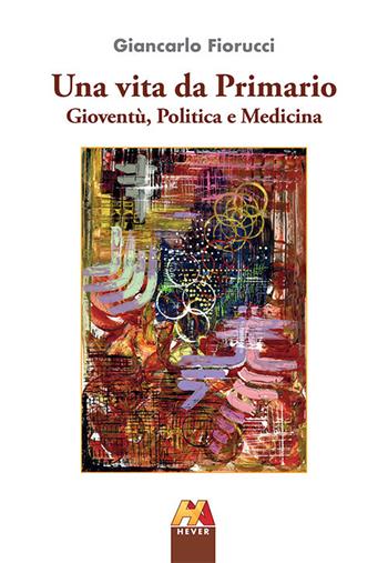 Una vita da Primario. Gioventù, politica e medicina - Giancarlo Fiorucci - Libro Hever 2018 | Libraccio.it