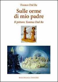 Sulle orme di mio padre. Il pittore Tonino Dal Re - Franco Dal Re - Libro Bacchilega Editore 2011, I saggi | Libraccio.it