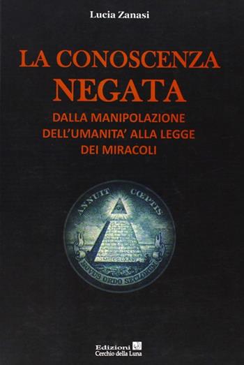 La conoscenza negata. Dalla manipolazione dell'umanità alla legge dei miracoli - Lucia Zanasi - Libro Cerchio della Luna 2013 | Libraccio.it