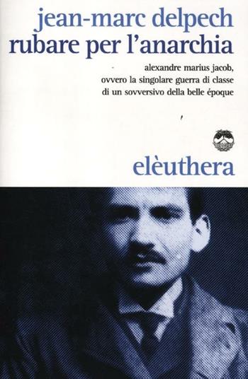 Rubare per l'anarchia. Alexandre Marius Jacob, ovvero la singolare guerra di classe di un sovversivo della belle époque - Jean-Marc Delpech - Libro Elèuthera 2012 | Libraccio.it