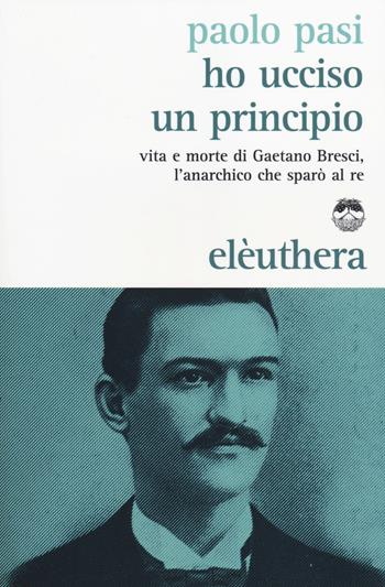 Ho ucciso un principio. Vita e morte di Gaetano Bresci, l'anarchico che sparò al re - Paolo Pasi - Libro Elèuthera 2014 | Libraccio.it