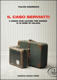 Il caso Serviatti. L'uomo che uccise tre donne e le mise in valigia - Fulvio Andreoni - Libro Edizioni Cinque Terre 2021 | Libraccio.it