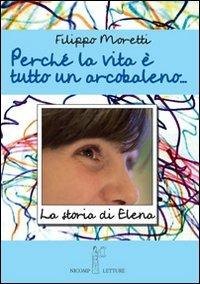 Perché la vita è tutta un arcobaleno. Storia di Elena - Filippo Moretti - Libro Nicomp Laboratorio Editoriale 2013 | Libraccio.it