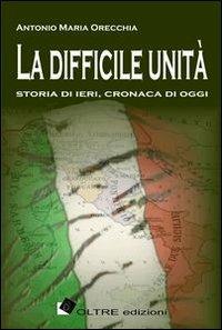 La difficile unità. Storia di ieri, cronaca di oggi - Antonio Maria Orecchia - Libro Oltre Edizioni 2011, Passato prossimo | Libraccio.it