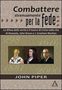 Combattere strenuamente per la fede. La difesa della verità e il tesoro di Cristo nelle vite di Atanasio, John Owen e J. Greshan Machen - John Piper - Libro Alfa & Omega 2013, Biografie | Libraccio.it