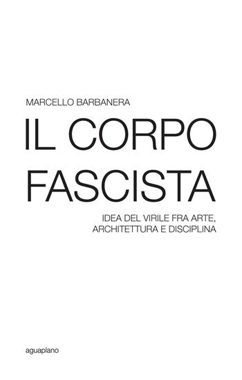 Il corpo fascista. Idea del virile fra arte, architettura e disciplina - Marcello Barbanera - Libro Aguaplano 2016, Festina lente | Libraccio.it