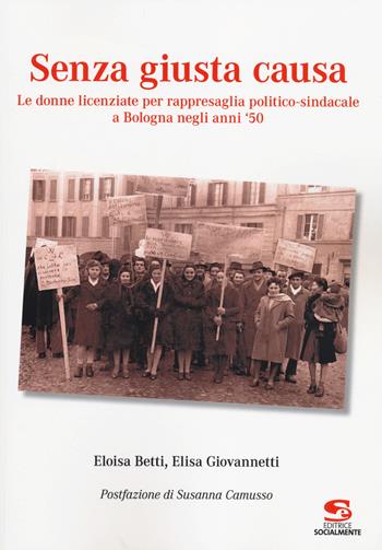 Senza giusta causa. Le donne licenziate per rappresaglia politico-sindacale a Bologna negli anni '50 - Eloisa Betti, Elisa Giovannetti - Libro Editrice Socialmente 2014, Saggi, materiali e memorie | Libraccio.it