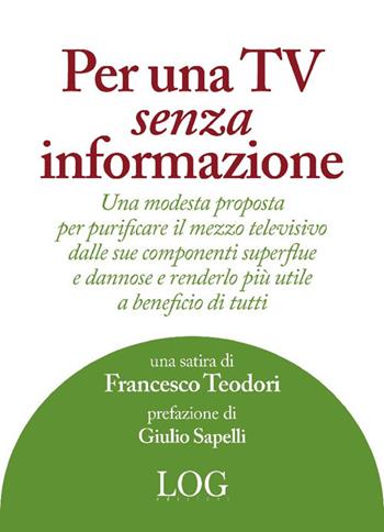 Per una TV senza informazione. Una modesta proposta per purificare il mezzo televisivo dalle sue componenti superflue e dannose e renderlo più utile a beneficio di tutti - Francesco Teodori - Libro LOG (Milano) 2024 | Libraccio.it