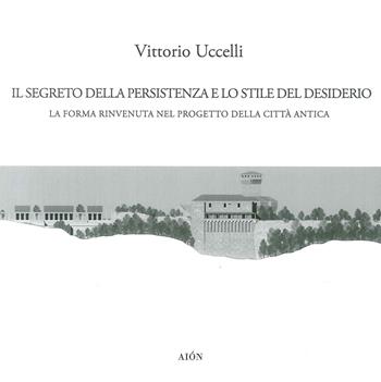 Il segreto della persistenza e lo stile del desiderio. La forma rinvenuta nel progetto della città antica - Vittorio Uccelli - Libro Aion 2018 | Libraccio.it