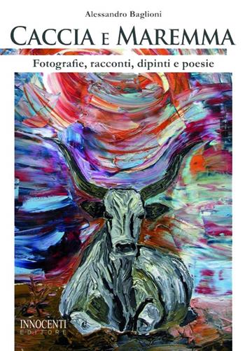 Caccia e Maremma. Fotografie, racconti, dipinti e poesie - Alessandro Baglioni - Libro Innocenti Editore 2015 | Libraccio.it