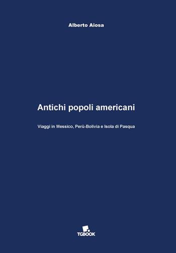 Antichi popoli americani. Viaggi in Messico, Perù-Bolivia e Isola di Pasqua - Alberto Aiosa - Libro Tg Book 2017 | Libraccio.it