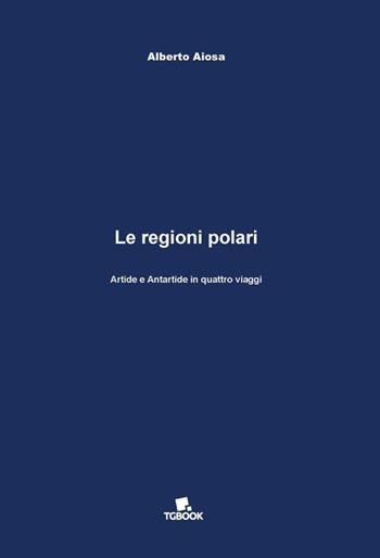 Le regioni polari. Artide e Antartide in quattro viaggi - Alberto Aiosa - Libro Tg Book 2017 | Libraccio.it